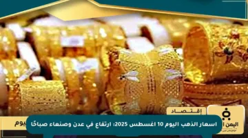 أسعار الذهب اليوم 10 أغسطس 2025: ارتفاع في عدن وصنعاء صباحًا